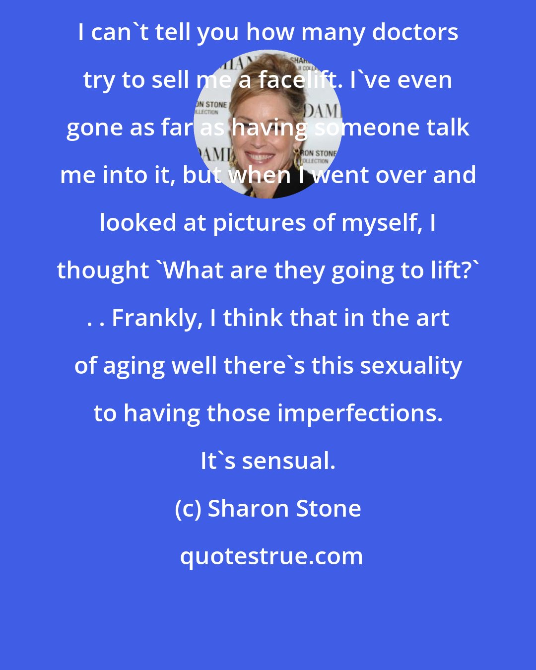 Sharon Stone: I can't tell you how many doctors try to sell me a facelift. I've even gone as far as having someone talk me into it, but when I went over and looked at pictures of myself, I thought 'What are they going to lift?' . . Frankly, I think that in the art of aging well there's this sexuality to having those imperfections. It's sensual.