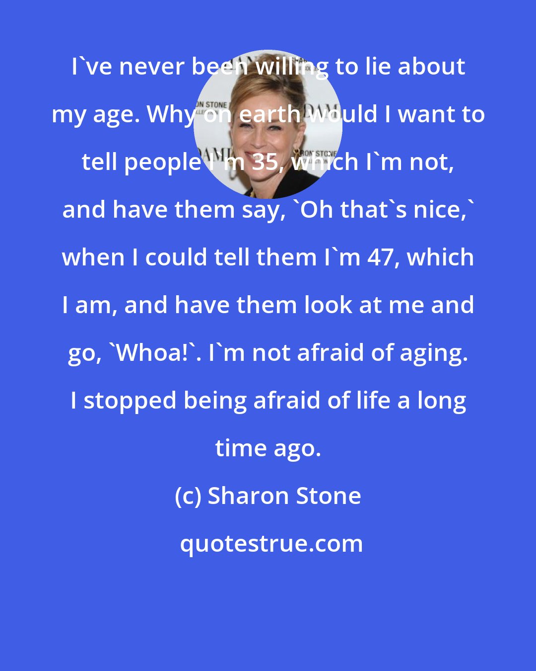 Sharon Stone: I've never been willing to lie about my age. Why on earth would I want to tell people I'm 35, which I'm not, and have them say, 'Oh that's nice,' when I could tell them I'm 47, which I am, and have them look at me and go, 'Whoa!'. I'm not afraid of aging. I stopped being afraid of life a long time ago.