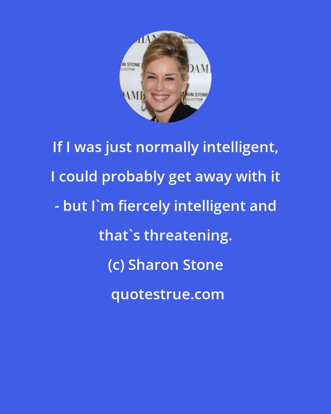 Sharon Stone: If I was just normally intelligent, I could probably get away with it - but I'm fiercely intelligent and that's threatening.