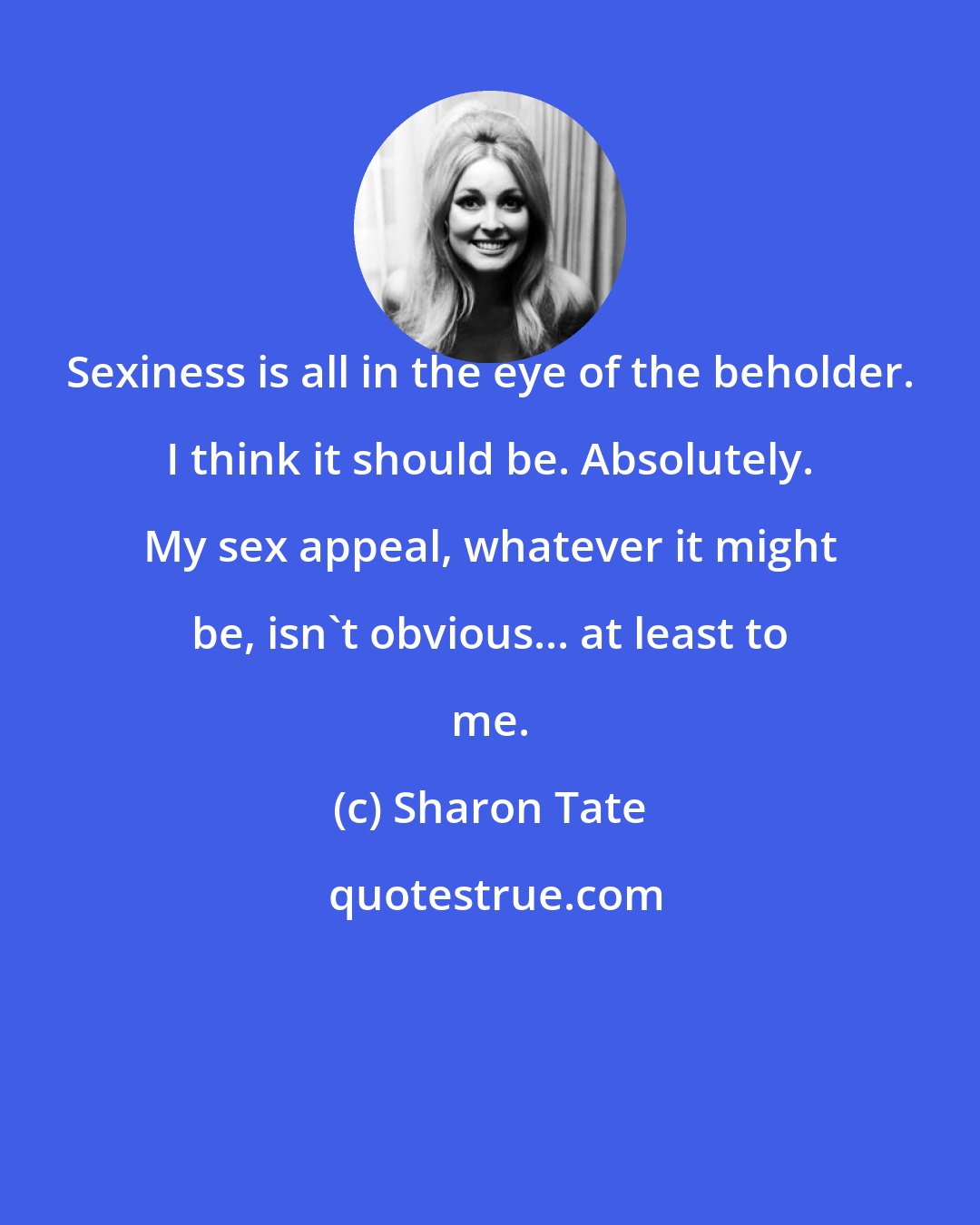 Sharon Tate: Sexiness is all in the eye of the beholder. I think it should be. Absolutely. My sex appeal, whatever it might be, isn't obvious... at least to me.
