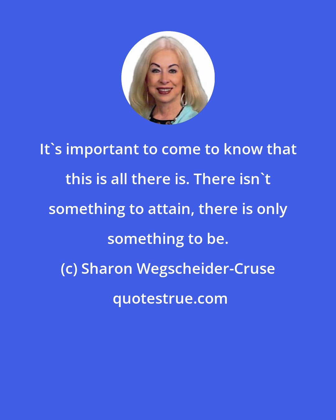 Sharon Wegscheider-Cruse: It's important to come to know that this is all there is. There isn't something to attain, there is only something to be.