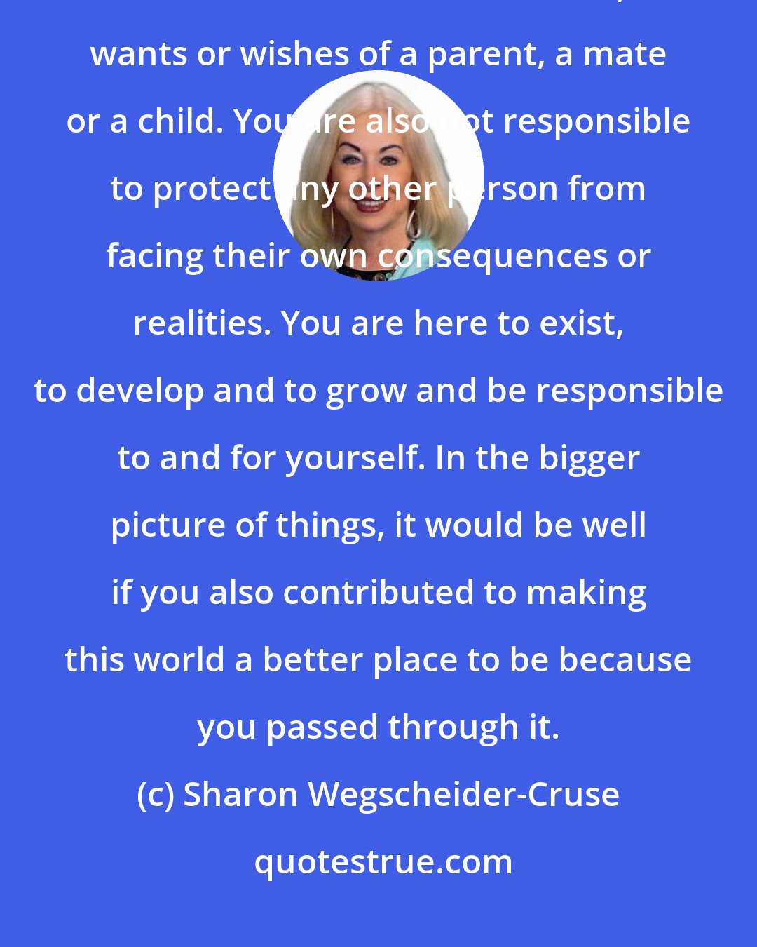 Sharon Wegscheider-Cruse: No one owns you - no matter what the relationship. You are not here on this earth to fulfill the dreams, wants or wishes of a parent, a mate or a child. You are also not responsible to protect any other person from facing their own consequences or realities. You are here to exist, to develop and to grow and be responsible to and for yourself. In the bigger picture of things, it would be well if you also contributed to making this world a better place to be because you passed through it.