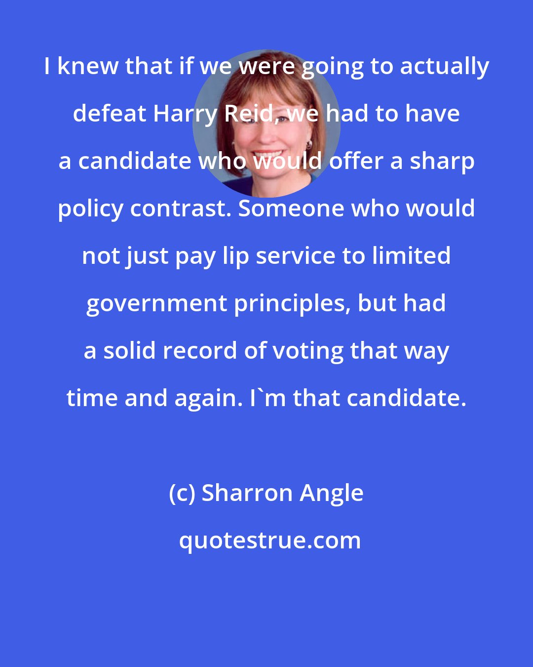 Sharron Angle: I knew that if we were going to actually defeat Harry Reid, we had to have a candidate who would offer a sharp policy contrast. Someone who would not just pay lip service to limited government principles, but had a solid record of voting that way time and again. I'm that candidate.