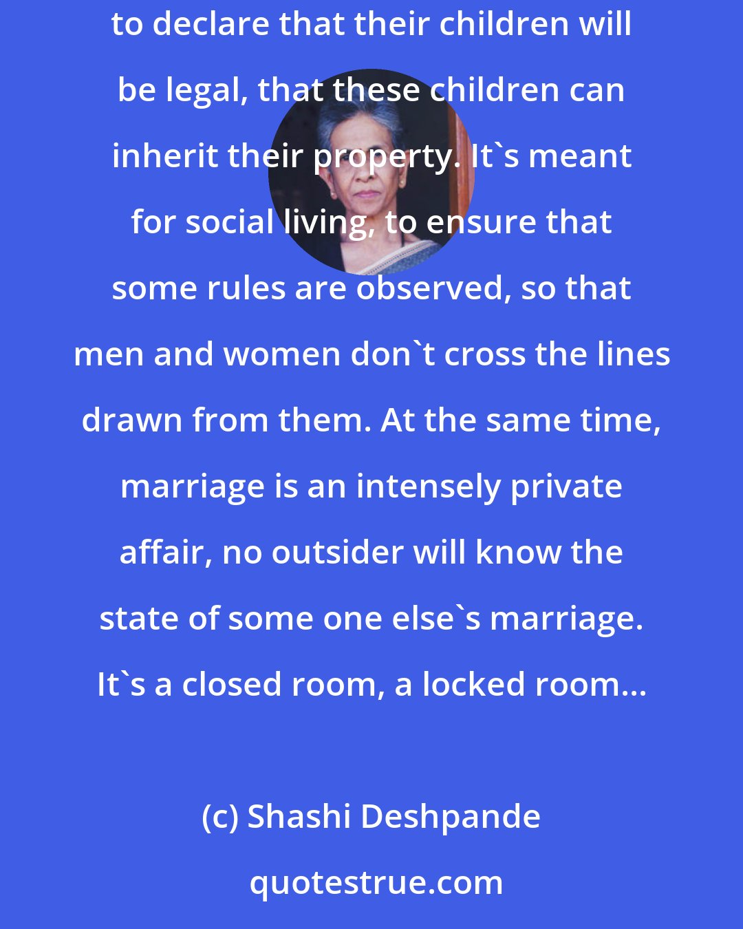 Shashi Deshpande: Marriage is a very strange thing. It's a very public institution, it's meant to tell the world that two people are going to live together, to declare that their children will be legal, that these children can inherit their property. It's meant for social living, to ensure that some rules are observed, so that men and women don't cross the lines drawn from them. At the same time, marriage is an intensely private affair, no outsider will know the state of some one else's marriage. It's a closed room, a locked room...