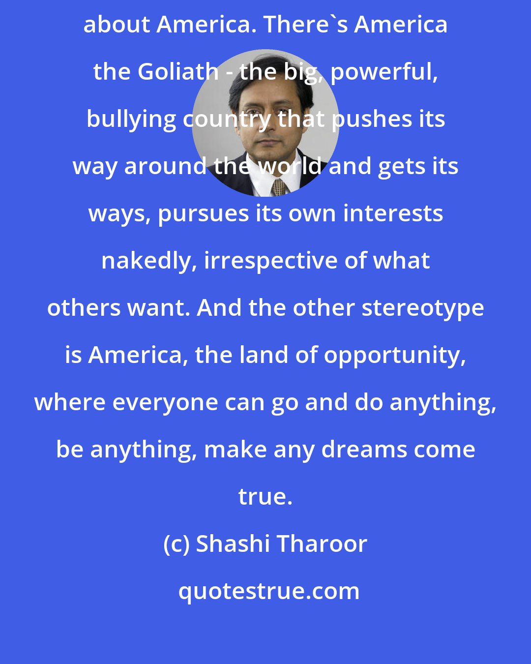 Shashi Tharoor: Basically, there are two kinds of stereotypes out there in the world about America. There's America the Goliath - the big, powerful, bullying country that pushes its way around the world and gets its ways, pursues its own interests nakedly, irrespective of what others want. And the other stereotype is America, the land of opportunity, where everyone can go and do anything, be anything, make any dreams come true.