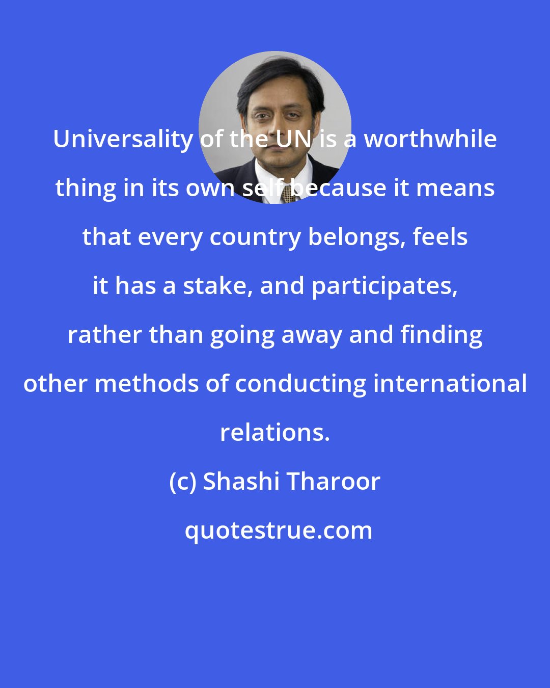 Shashi Tharoor: Universality of the UN is a worthwhile thing in its own self because it means that every country belongs, feels it has a stake, and participates, rather than going away and finding other methods of conducting international relations.