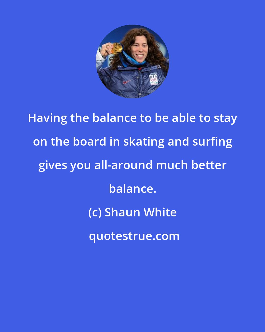 Shaun White: Having the balance to be able to stay on the board in skating and surfing gives you all-around much better balance.