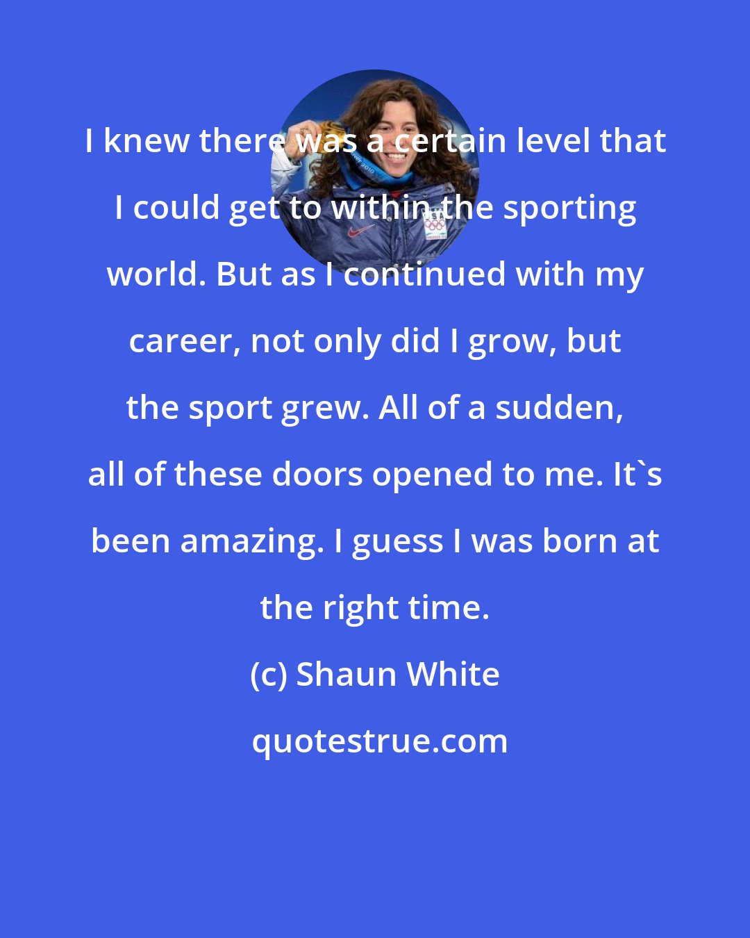 Shaun White: I knew there was a certain level that I could get to within the sporting world. But as I continued with my career, not only did I grow, but the sport grew. All of a sudden, all of these doors opened to me. It's been amazing. I guess I was born at the right time.