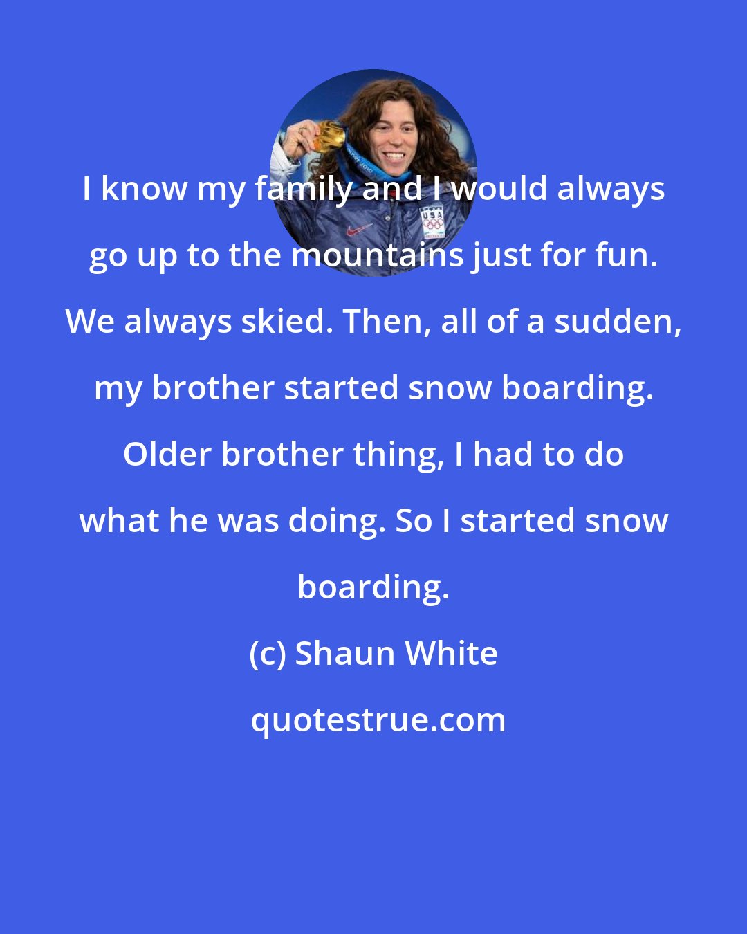 Shaun White: I know my family and I would always go up to the mountains just for fun. We always skied. Then, all of a sudden, my brother started snow boarding. Older brother thing, I had to do what he was doing. So I started snow boarding.