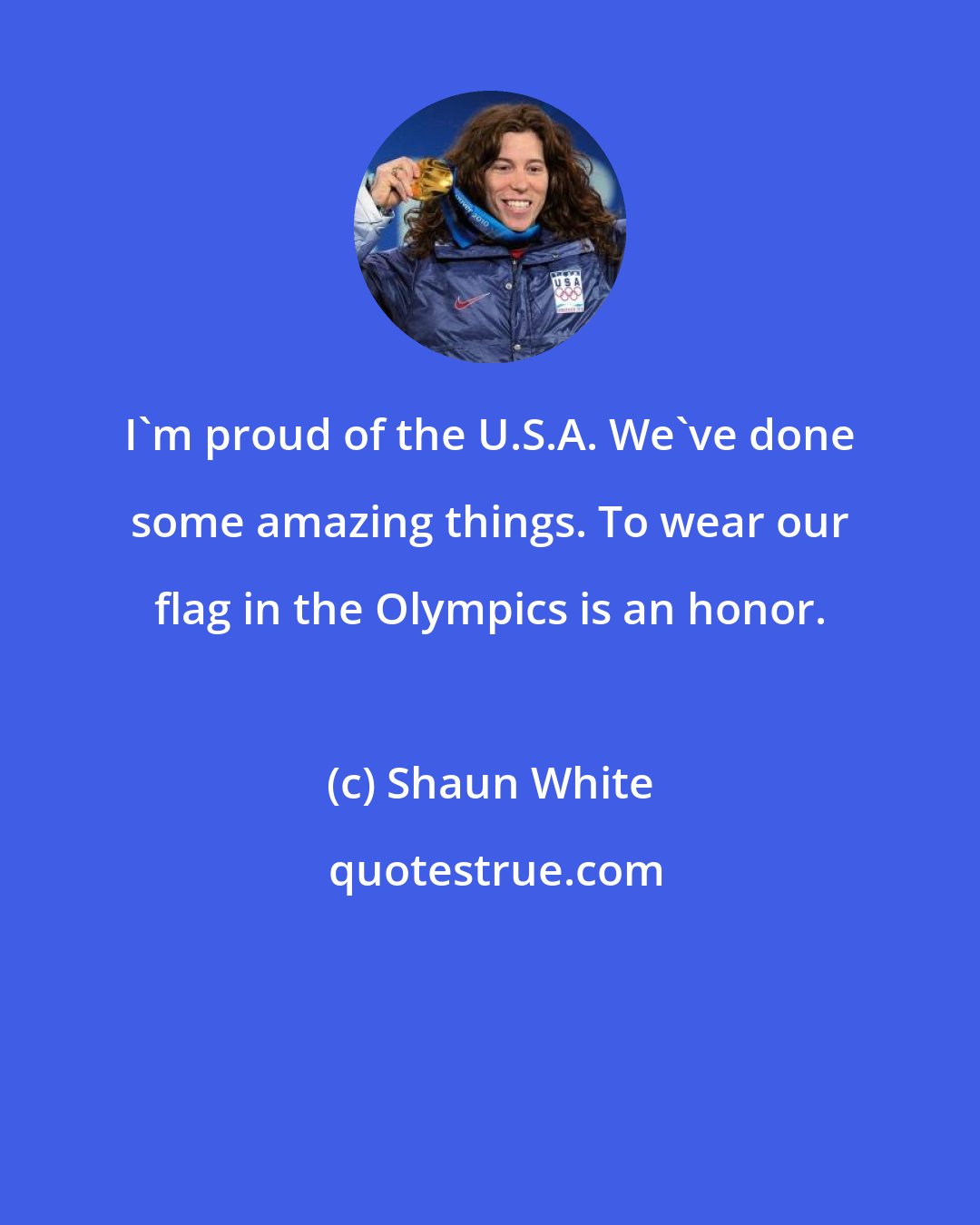 Shaun White: I'm proud of the U.S.A. We've done some amazing things. To wear our flag in the Olympics is an honor.