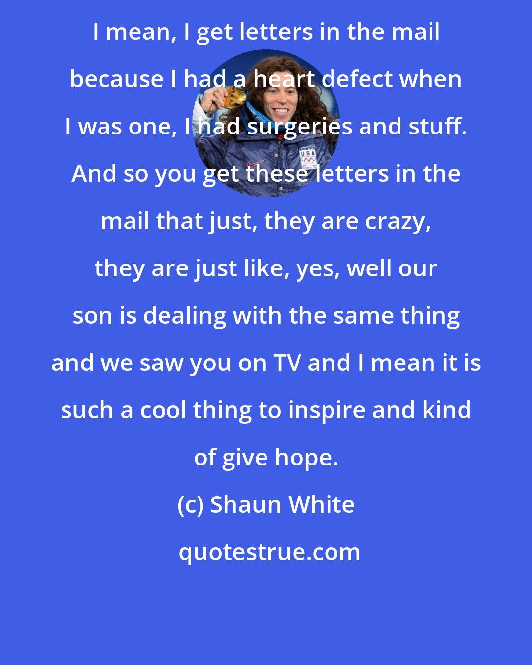 Shaun White: I mean, I get letters in the mail because I had a heart defect when I was one, I had surgeries and stuff. And so you get these letters in the mail that just, they are crazy, they are just like, yes, well our son is dealing with the same thing and we saw you on TV and I mean it is such a cool thing to inspire and kind of give hope.