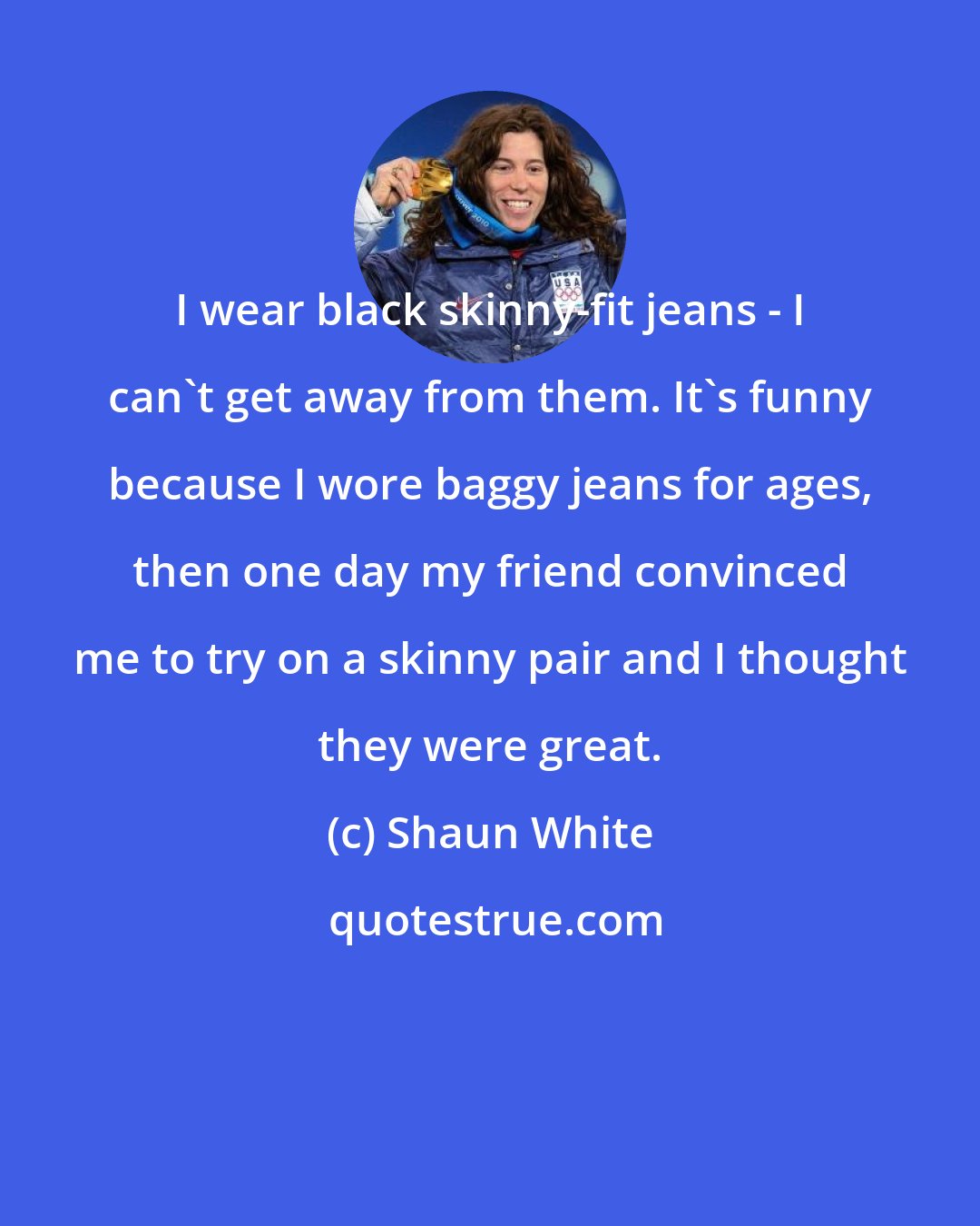 Shaun White: I wear black skinny-fit jeans - I can't get away from them. It's funny because I wore baggy jeans for ages, then one day my friend convinced me to try on a skinny pair and I thought they were great.