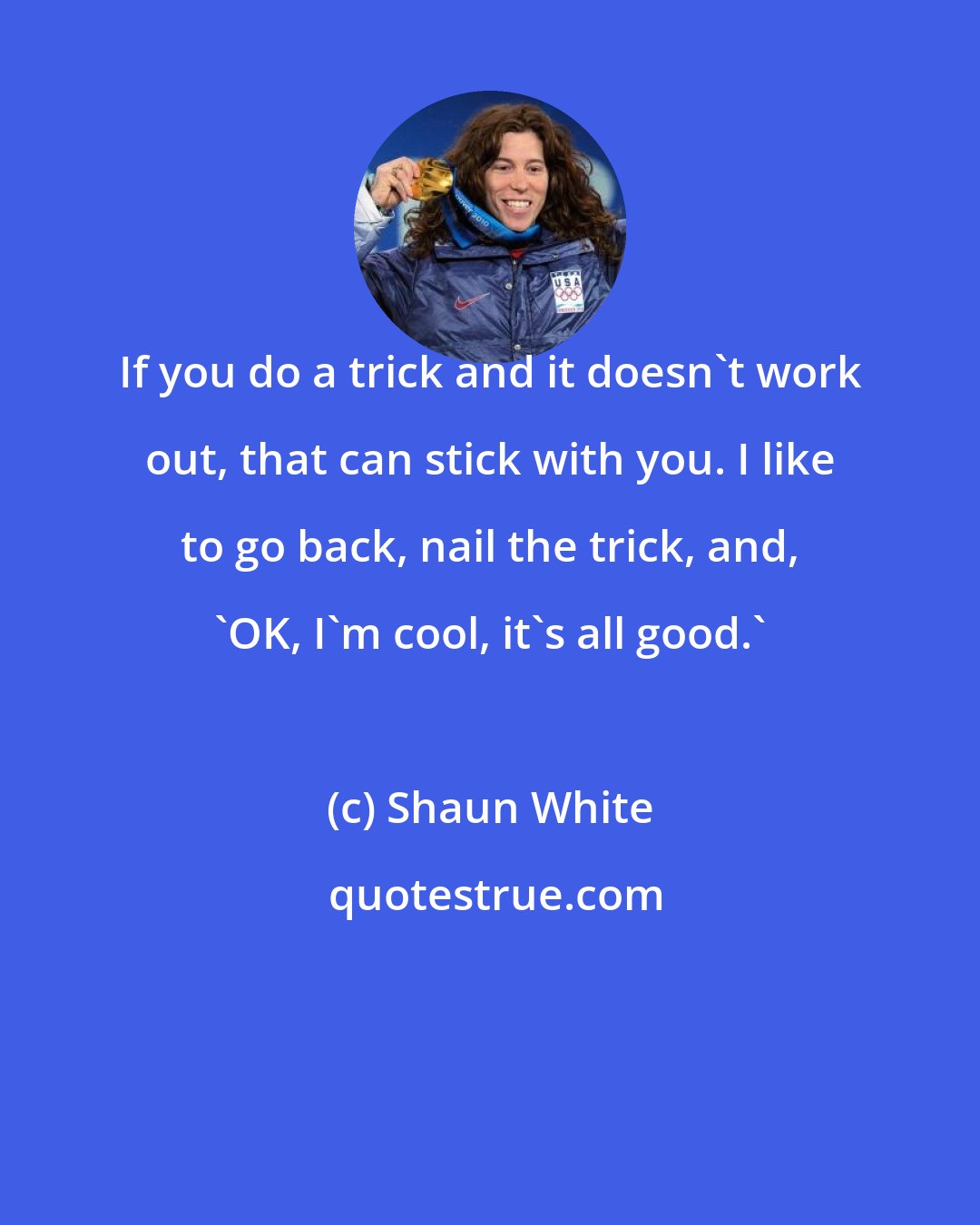 Shaun White: If you do a trick and it doesn't work out, that can stick with you. I like to go back, nail the trick, and, 'OK, I'm cool, it's all good.'