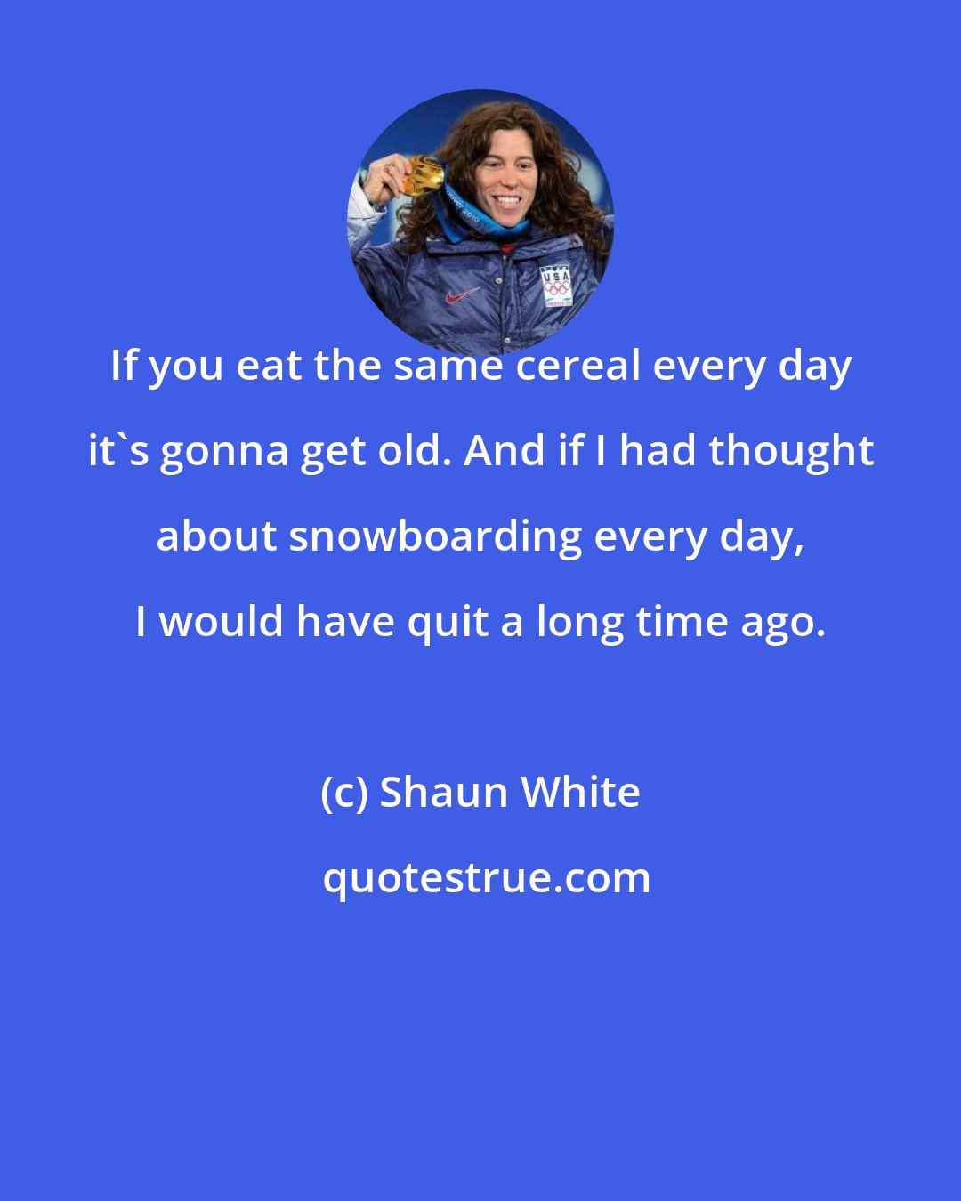 Shaun White: If you eat the same cereal every day it's gonna get old. And if I had thought about snowboarding every day, I would have quit a long time ago.