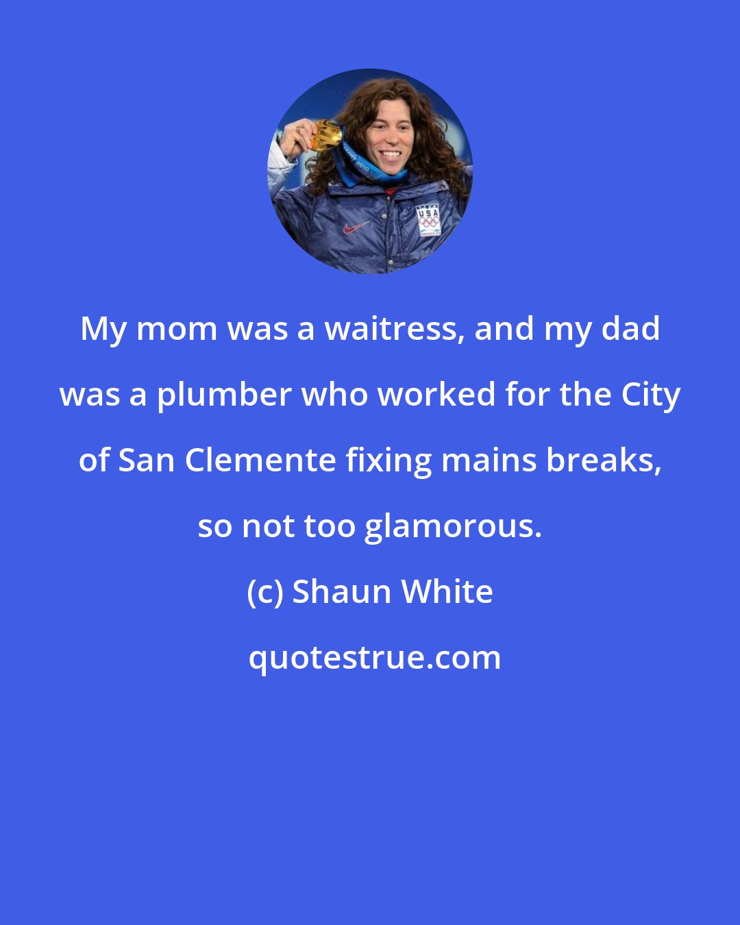 Shaun White: My mom was a waitress, and my dad was a plumber who worked for the City of San Clemente fixing mains breaks, so not too glamorous.