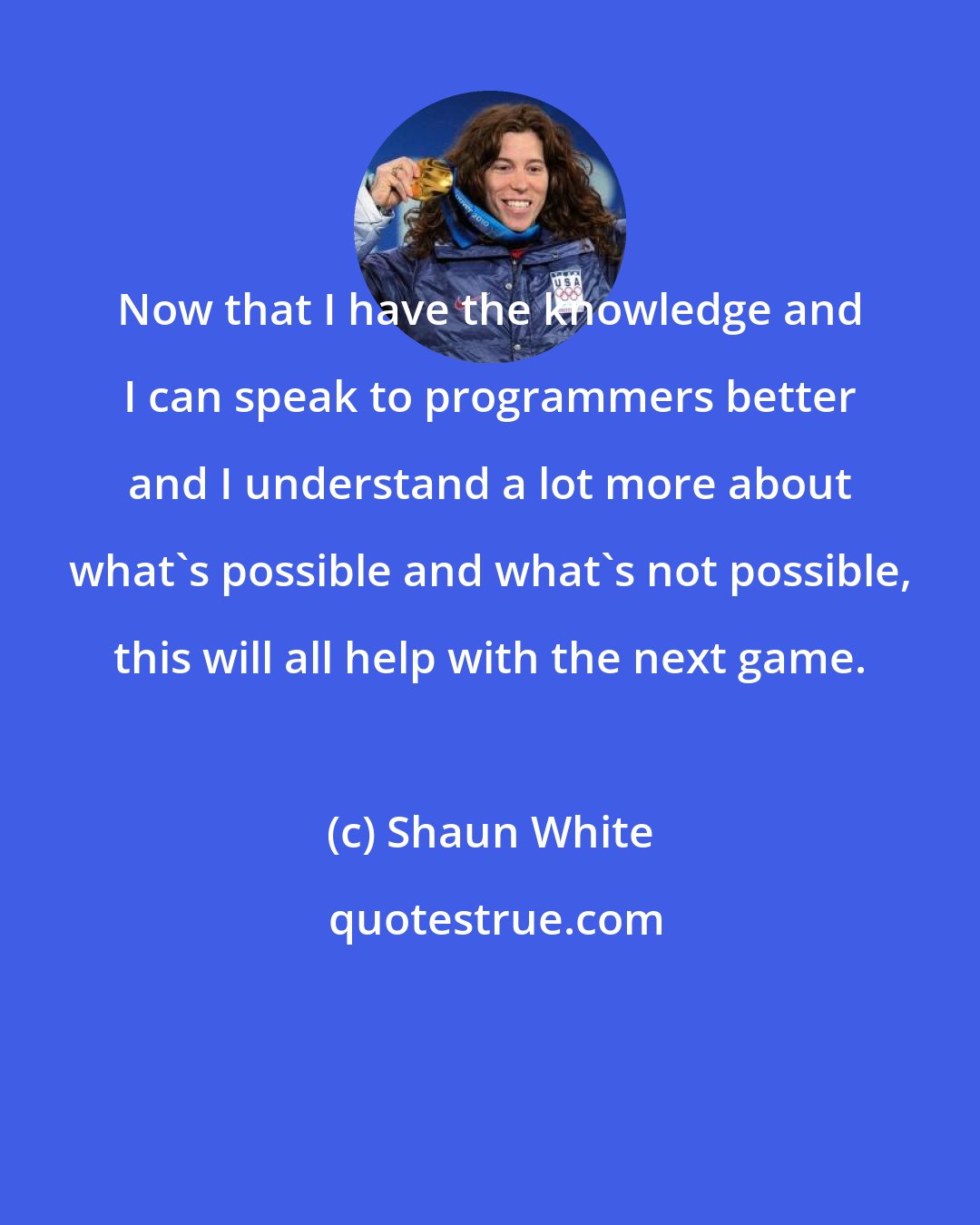 Shaun White: Now that I have the knowledge and I can speak to programmers better and I understand a lot more about what's possible and what's not possible, this will all help with the next game.