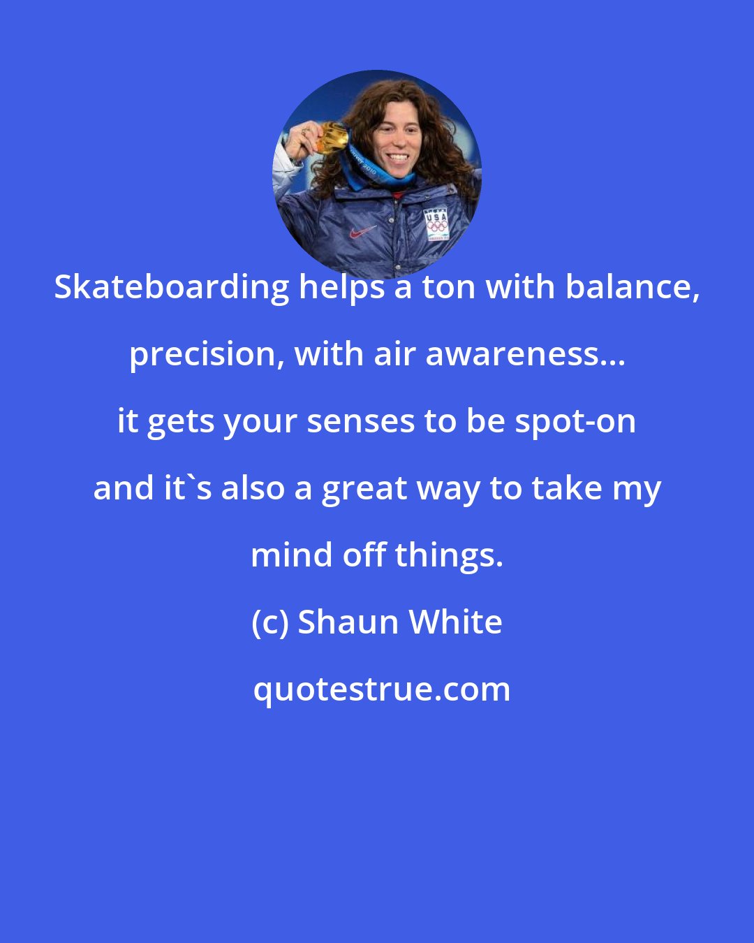 Shaun White: Skateboarding helps a ton with balance, precision, with air awareness... it gets your senses to be spot-on and it's also a great way to take my mind off things.