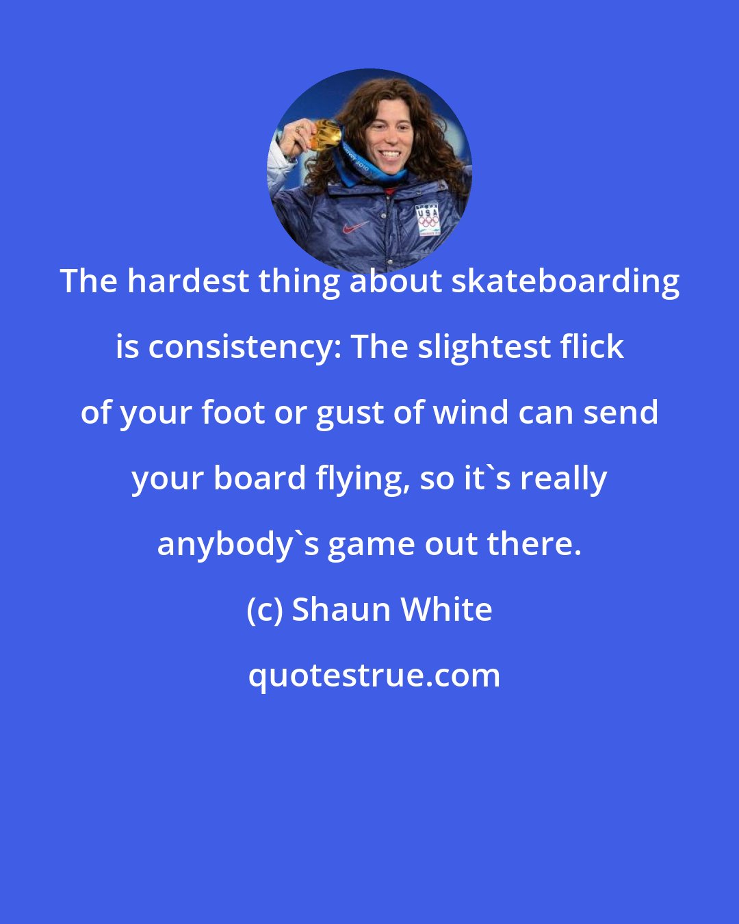 Shaun White: The hardest thing about skateboarding is consistency: The slightest flick of your foot or gust of wind can send your board flying, so it's really anybody's game out there.