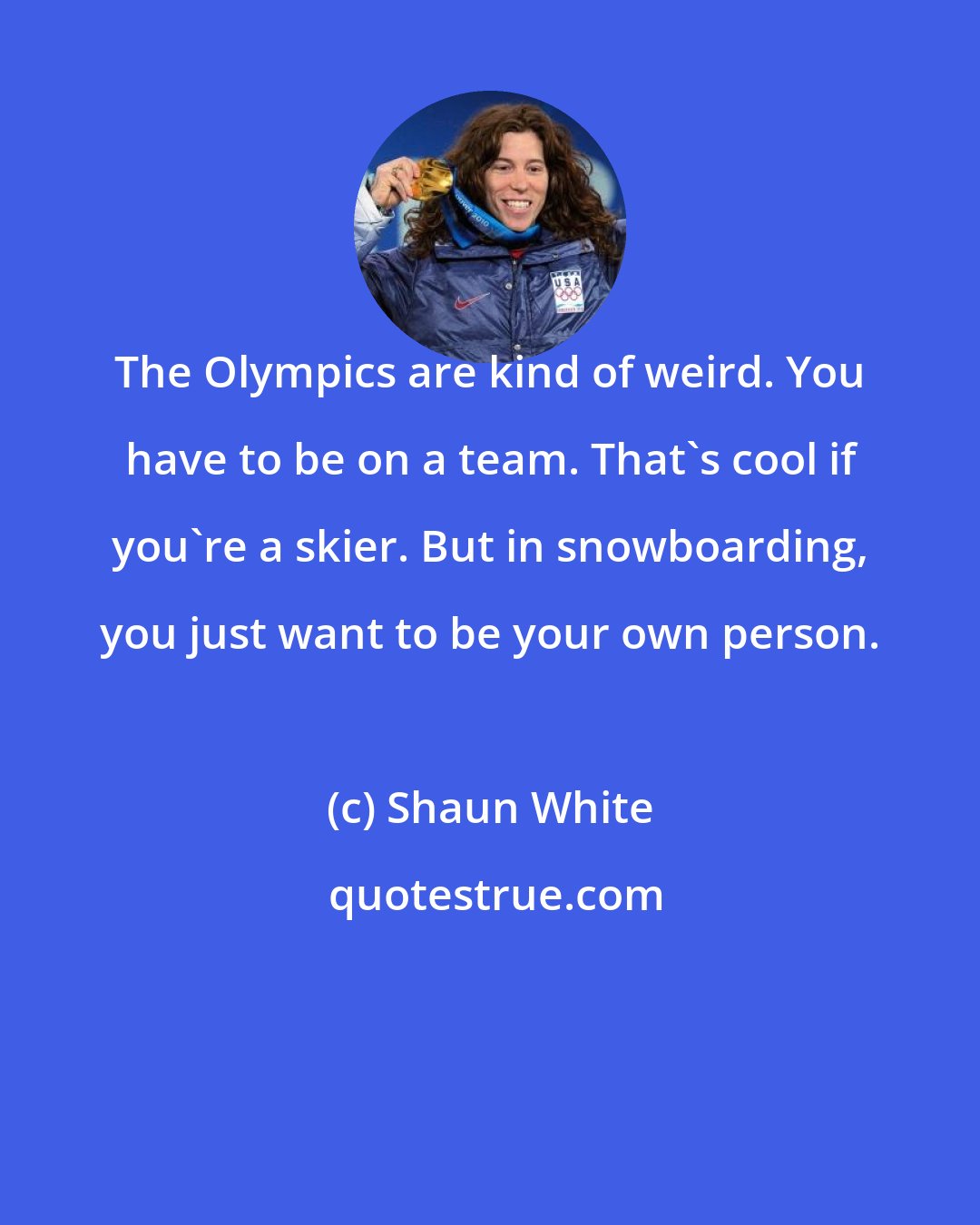 Shaun White: The Olympics are kind of weird. You have to be on a team. That's cool if you're a skier. But in snowboarding, you just want to be your own person.