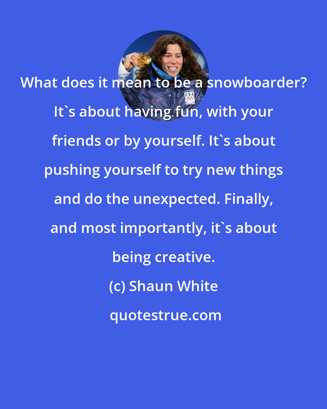 Shaun White: What does it mean to be a snowboarder? It's about having fun, with your friends or by yourself. It's about pushing yourself to try new things and do the unexpected. Finally, and most importantly, it's about being creative.