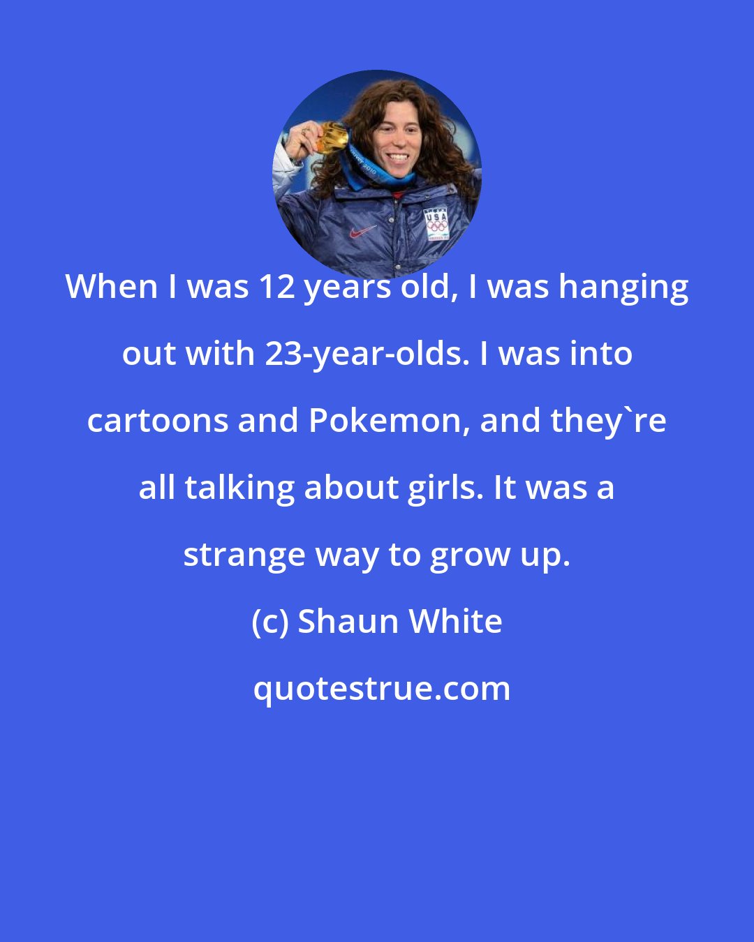 Shaun White: When I was 12 years old, I was hanging out with 23-year-olds. I was into cartoons and Pokemon, and they're all talking about girls. It was a strange way to grow up.