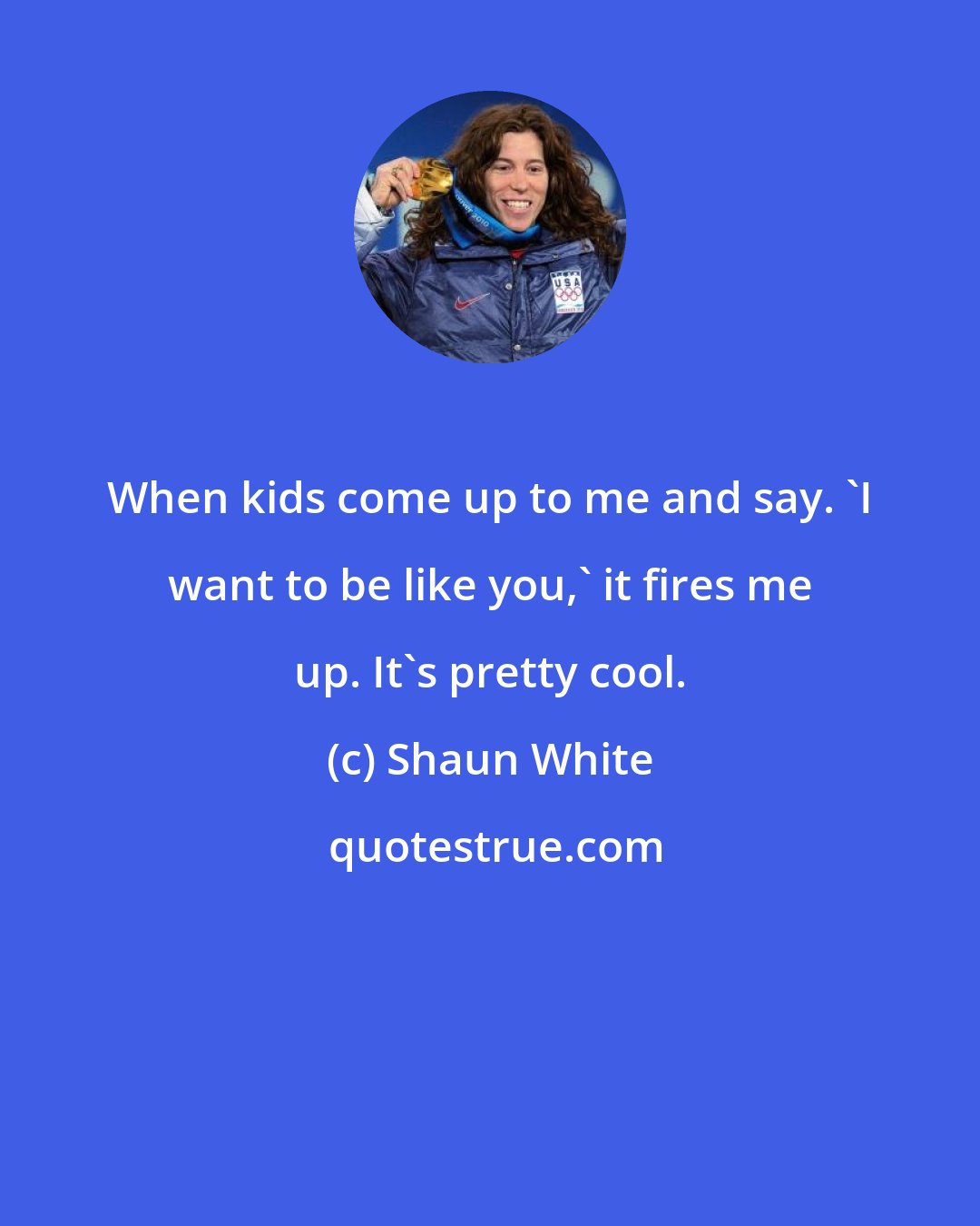 Shaun White: When kids come up to me and say. 'I want to be like you,' it fires me up. It's pretty cool.