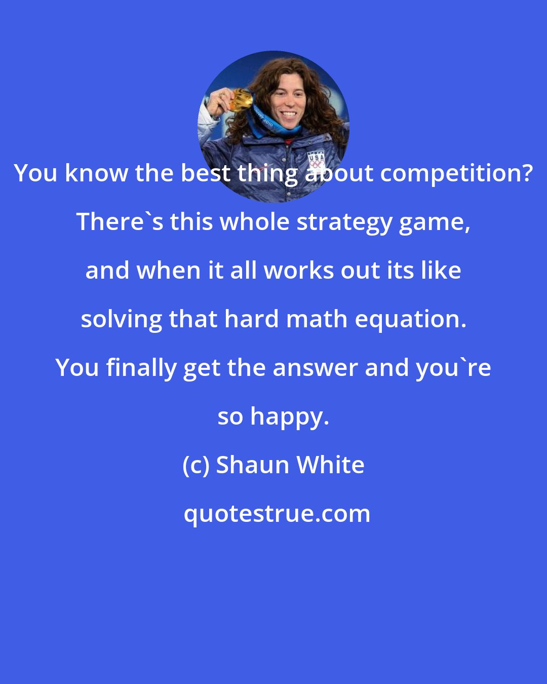 Shaun White: You know the best thing about competition? There's this whole strategy game, and when it all works out its like solving that hard math equation. You finally get the answer and you're so happy.