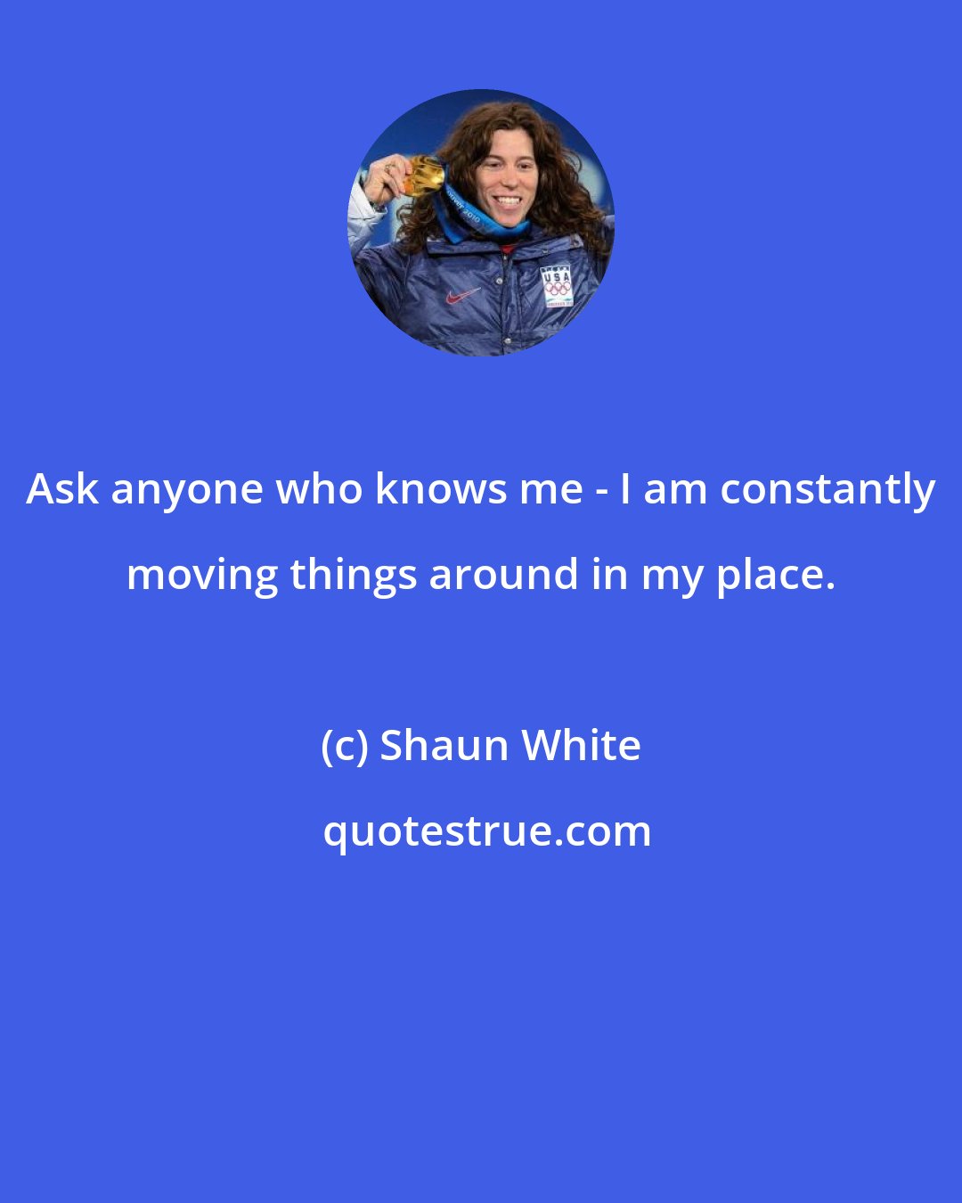 Shaun White: Ask anyone who knows me - I am constantly moving things around in my place.