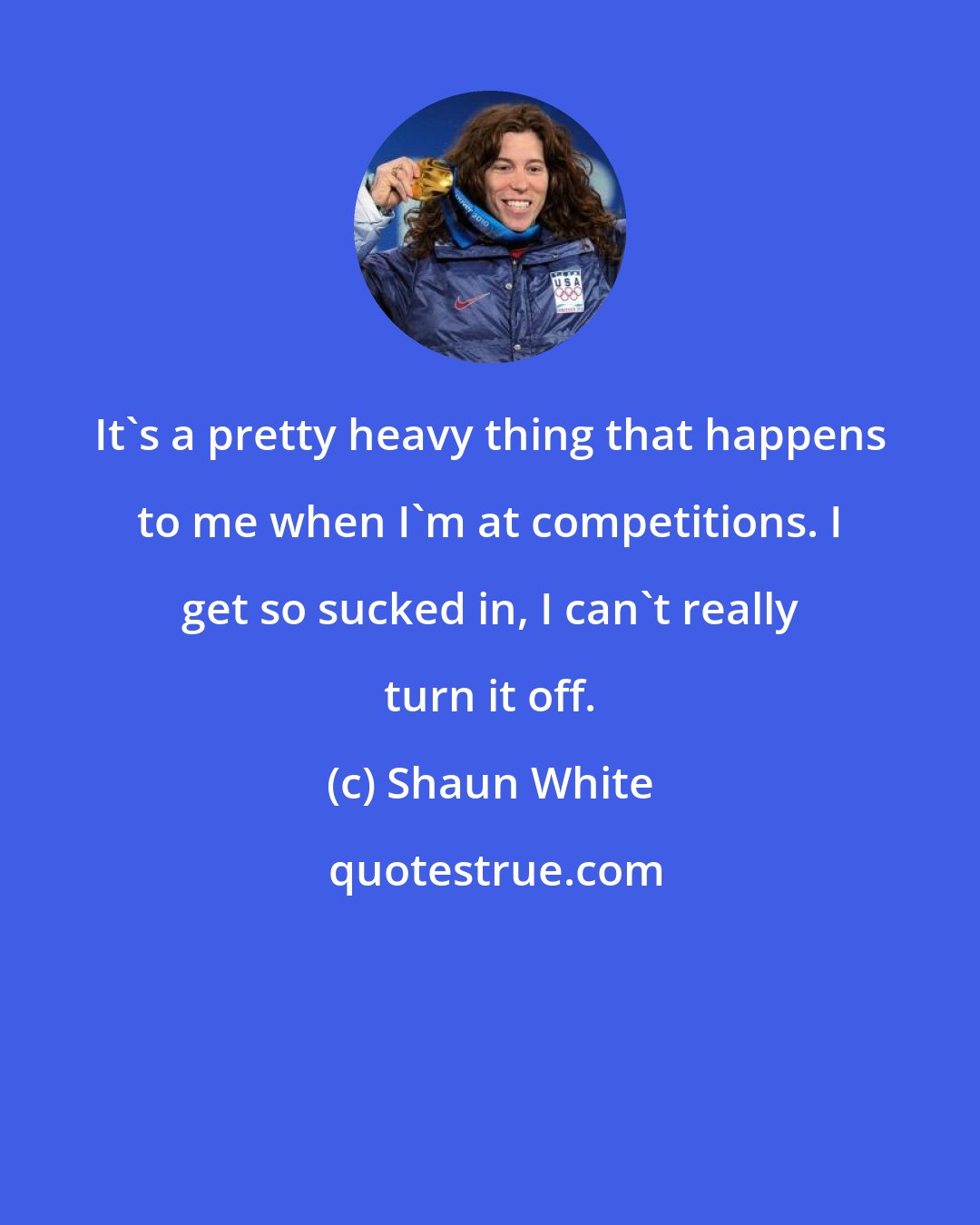 Shaun White: It's a pretty heavy thing that happens to me when I'm at competitions. I get so sucked in, I can't really turn it off.