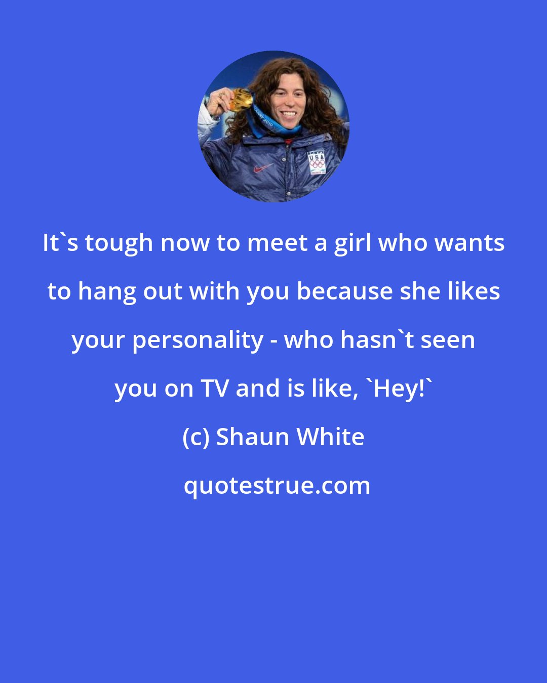 Shaun White: It's tough now to meet a girl who wants to hang out with you because she likes your personality - who hasn't seen you on TV and is like, 'Hey!'