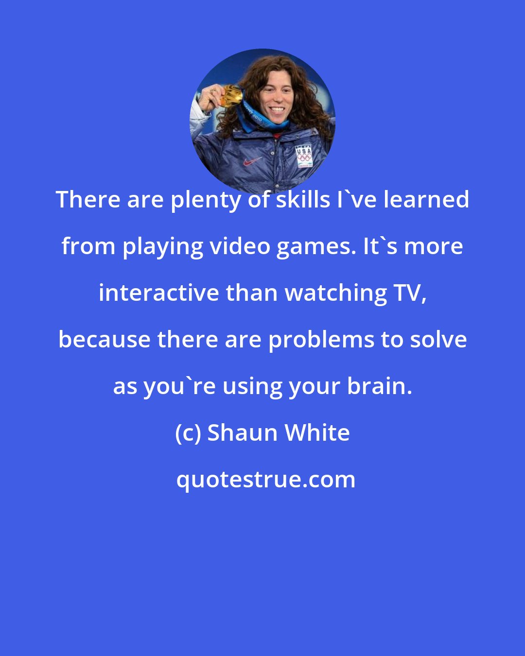 Shaun White: There are plenty of skills I've learned from playing video games. It's more interactive than watching TV, because there are problems to solve as you're using your brain.