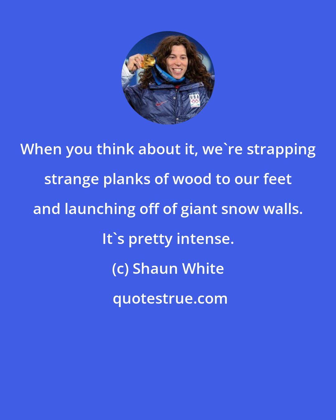 Shaun White: When you think about it, we're strapping strange planks of wood to our feet and launching off of giant snow walls. It's pretty intense.