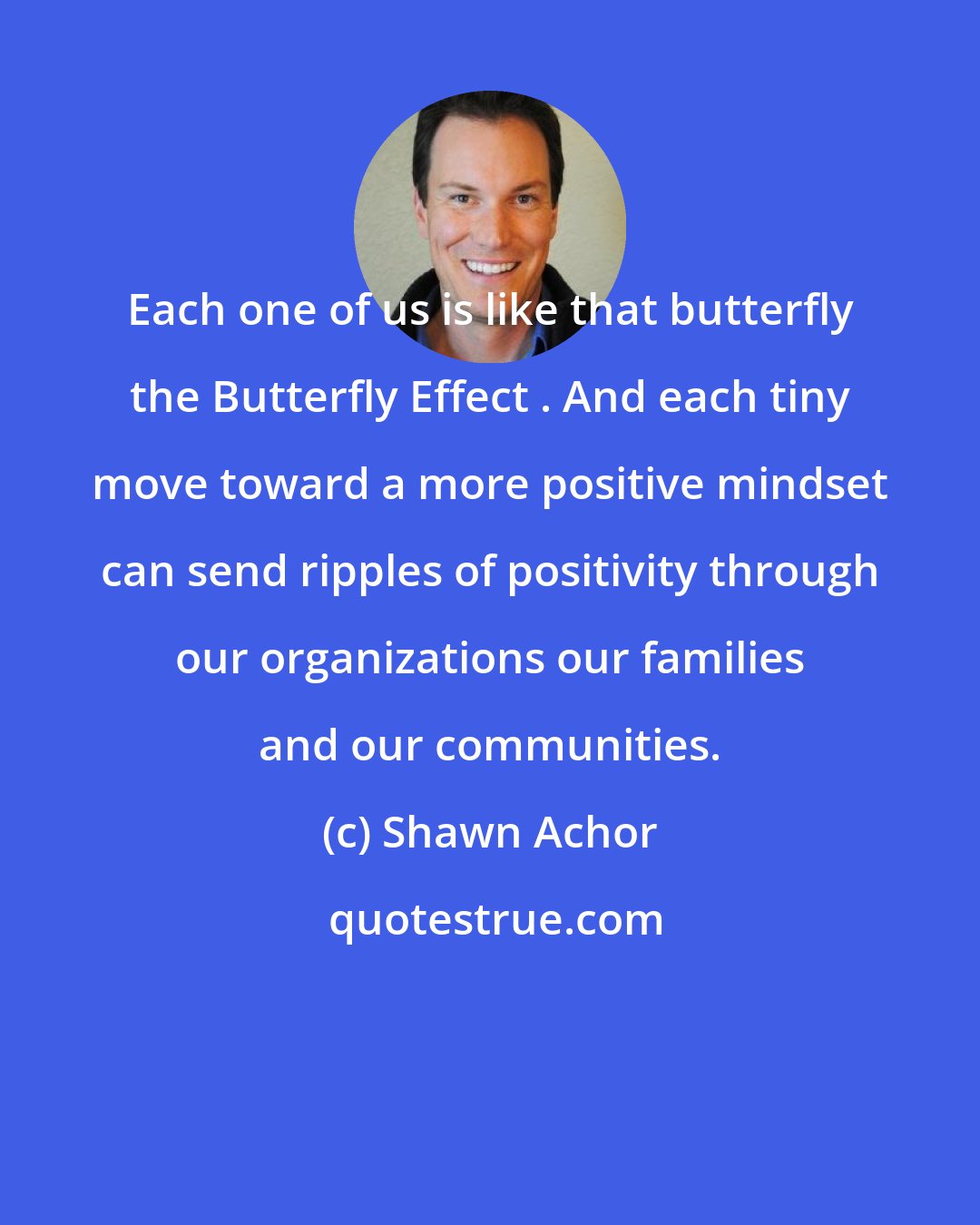 Shawn Achor: Each one of us is like that butterfly the Butterfly Effect . And each tiny move toward a more positive mindset can send ripples of positivity through our organizations our families and our communities.