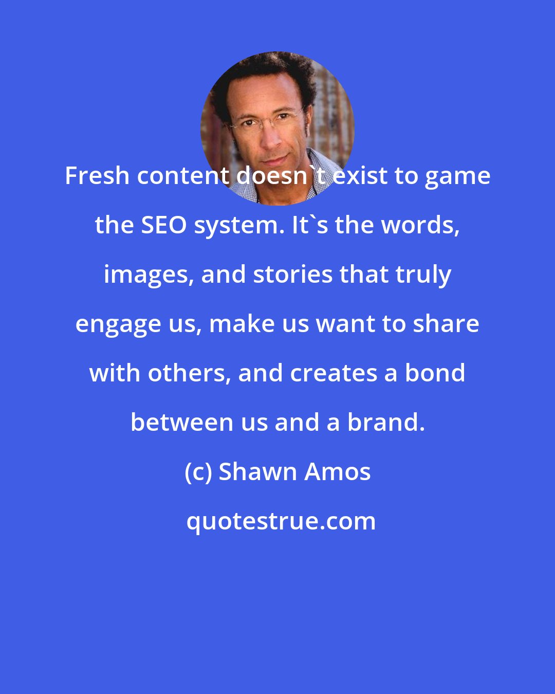 Shawn Amos: Fresh content doesn't exist to game the SEO system. It's the words, images, and stories that truly engage us, make us want to share with others, and creates a bond between us and a brand.