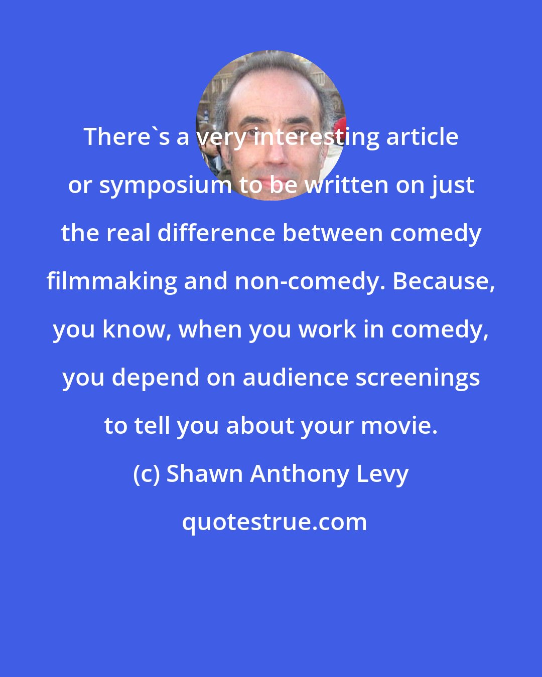Shawn Anthony Levy: There's a very interesting article or symposium to be written on just the real difference between comedy filmmaking and non-comedy. Because, you know, when you work in comedy, you depend on audience screenings to tell you about your movie.