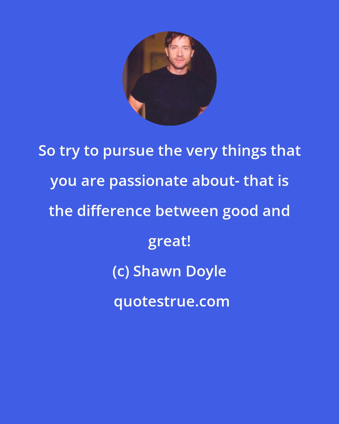 Shawn Doyle: So try to pursue the very things that you are passionate about- that is the difference between good and great!
