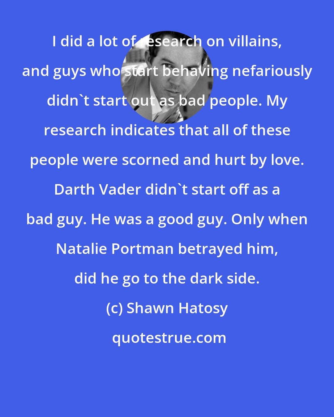 Shawn Hatosy: I did a lot of research on villains, and guys who start behaving nefariously didn't start out as bad people. My research indicates that all of these people were scorned and hurt by love. Darth Vader didn't start off as a bad guy. He was a good guy. Only when Natalie Portman betrayed him, did he go to the dark side.