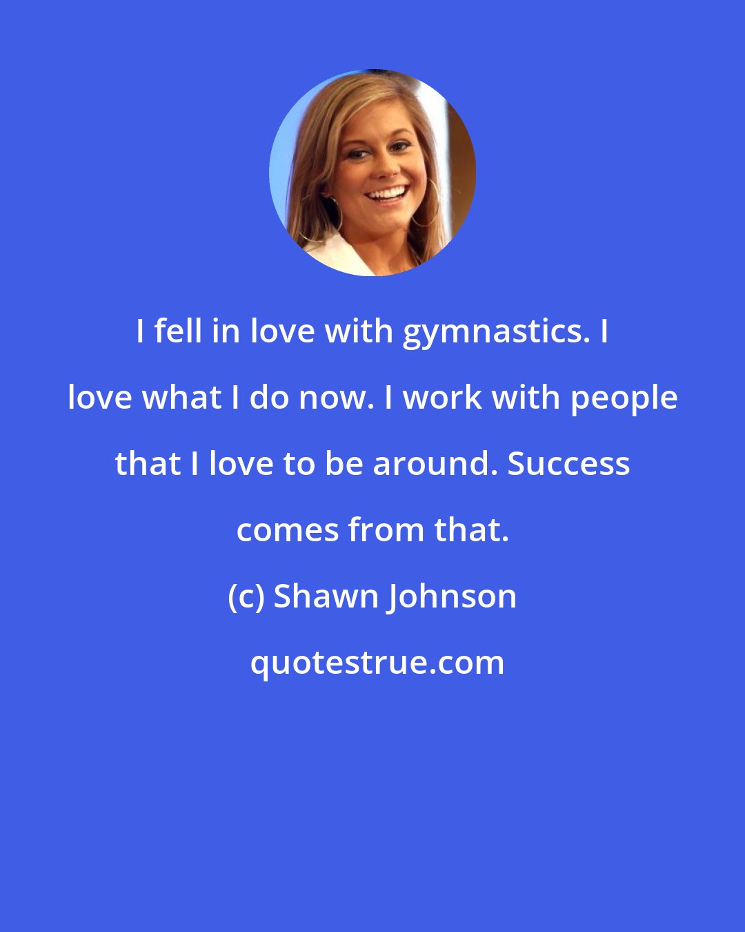 Shawn Johnson: I fell in love with gymnastics. I love what I do now. I work with people that I love to be around. Success comes from that.