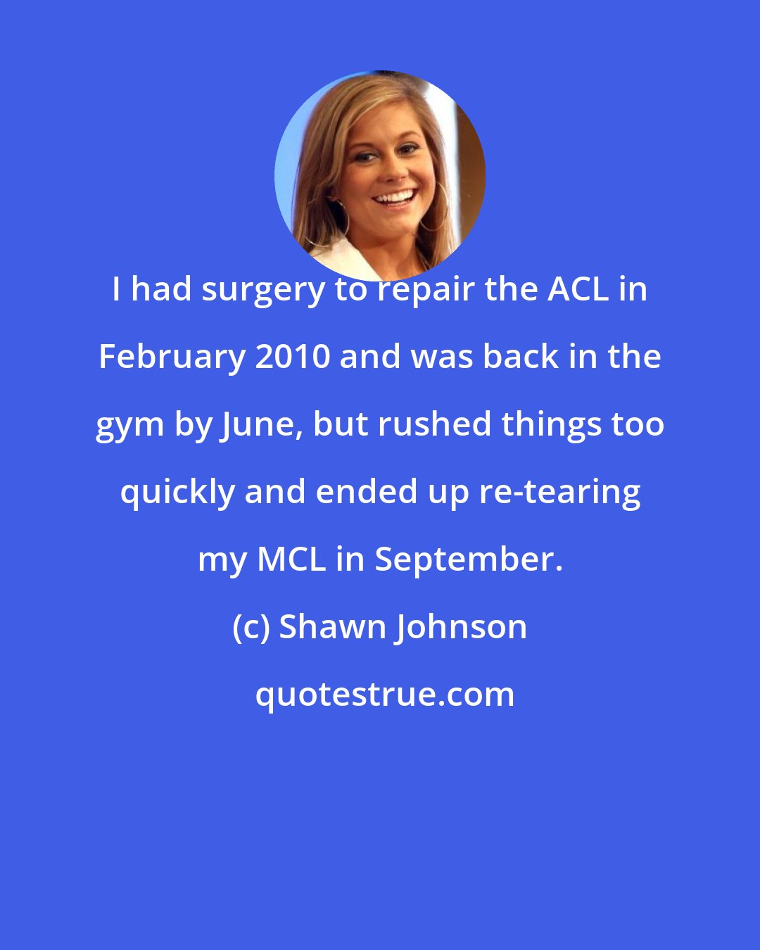 Shawn Johnson: I had surgery to repair the ACL in February 2010 and was back in the gym by June, but rushed things too quickly and ended up re-tearing my MCL in September.