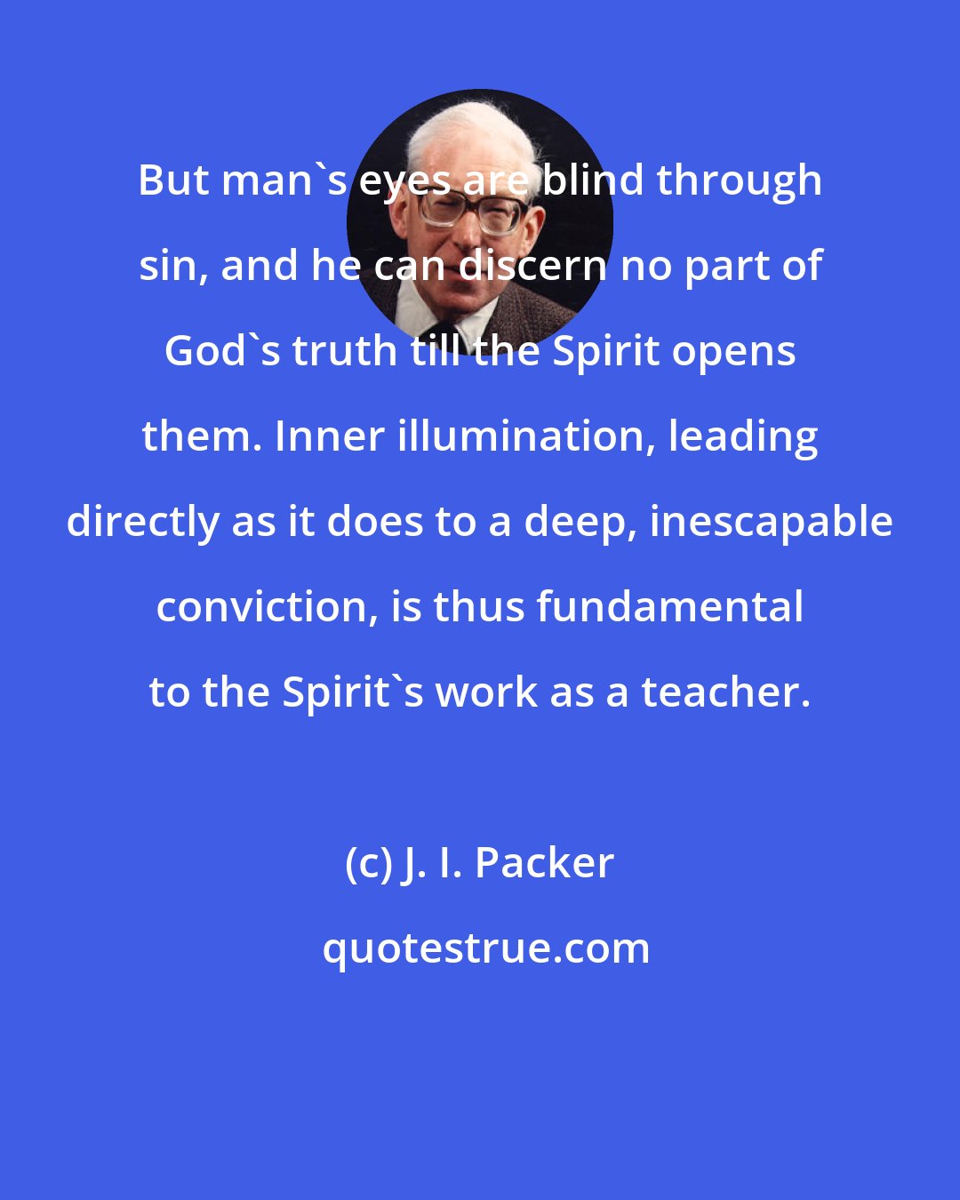 J. I. Packer: But man's eyes are blind through sin, and he can discern no part of God's truth till the Spirit opens them. Inner illumination, leading directly as it does to a deep, inescapable conviction, is thus fundamental to the Spirit's work as a teacher.