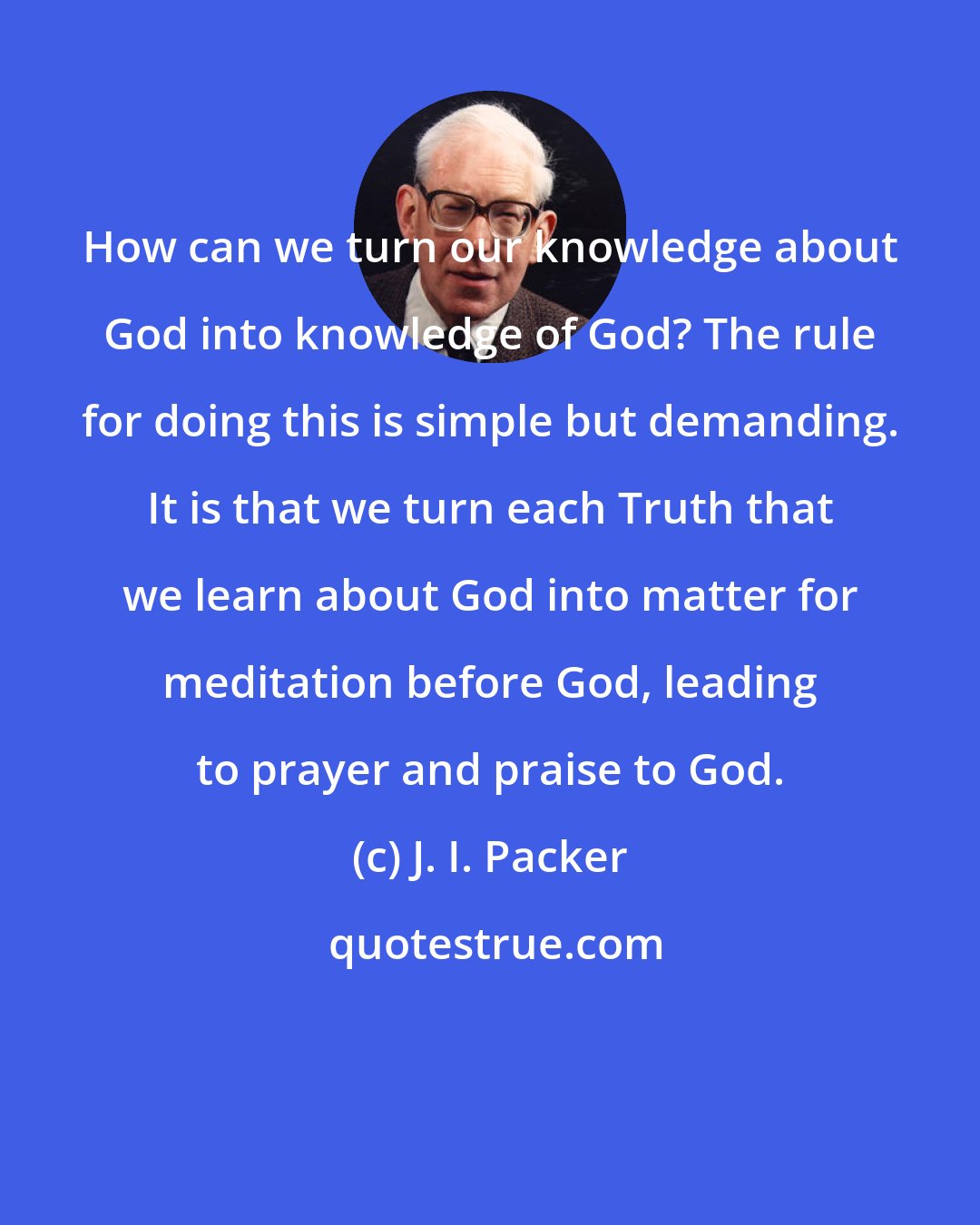 J. I. Packer: How can we turn our knowledge about God into knowledge of God? The rule for doing this is simple but demanding. It is that we turn each Truth that we learn about God into matter for meditation before God, leading to prayer and praise to God.
