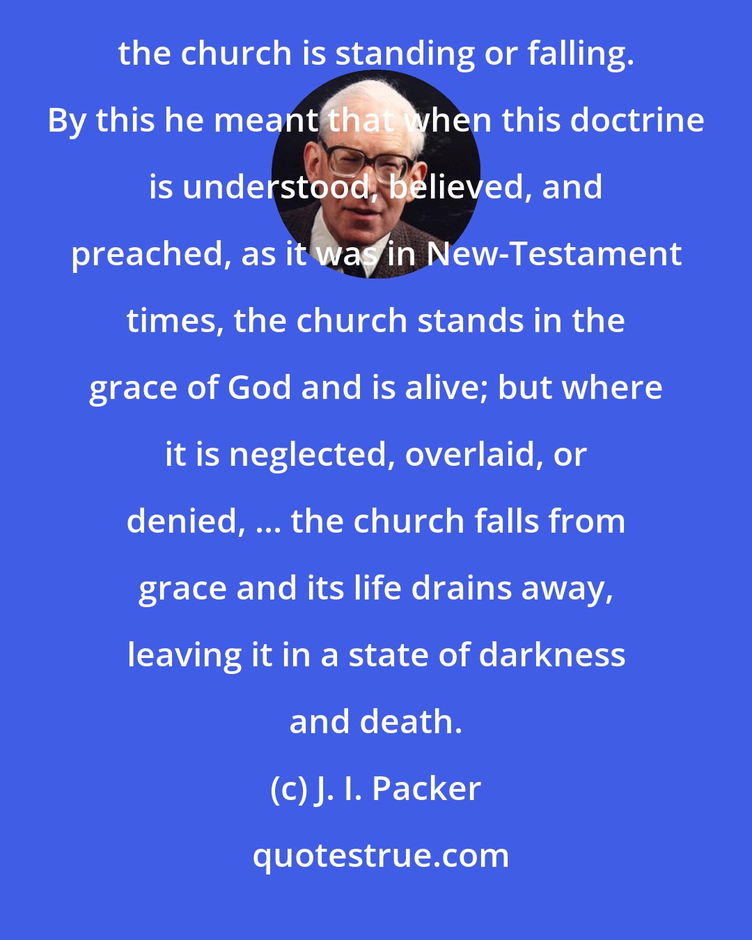 J. I. Packer: Martin Luther described the doctrine of justification by faith as the article of faith that decides whether the church is standing or falling. By this he meant that when this doctrine is understood, believed, and preached, as it was in New-Testament times, the church stands in the grace of God and is alive; but where it is neglected, overlaid, or denied, ... the church falls from grace and its life drains away, leaving it in a state of darkness and death.