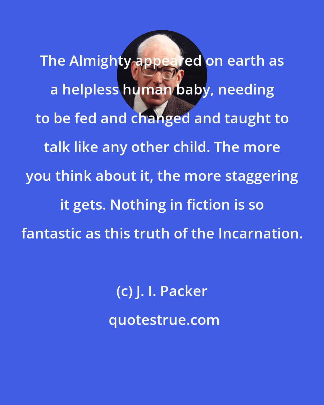 J. I. Packer: The Almighty appeared on earth as a helpless human baby, needing to be fed and changed and taught to talk like any other child. The more you think about it, the more staggering it gets. Nothing in fiction is so fantastic as this truth of the Incarnation.