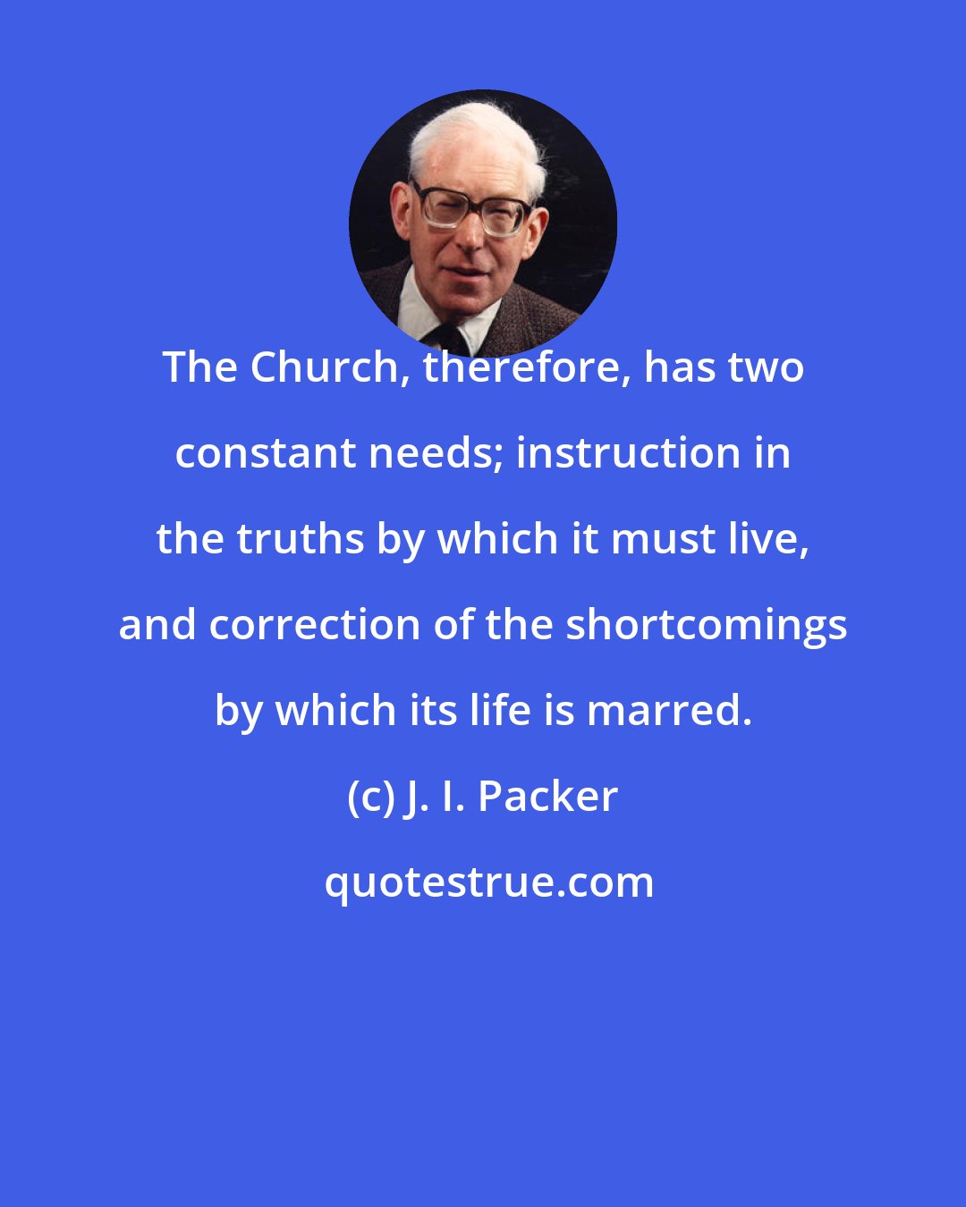 J. I. Packer: The Church, therefore, has two constant needs; instruction in the truths by which it must live, and correction of the shortcomings by which its life is marred.