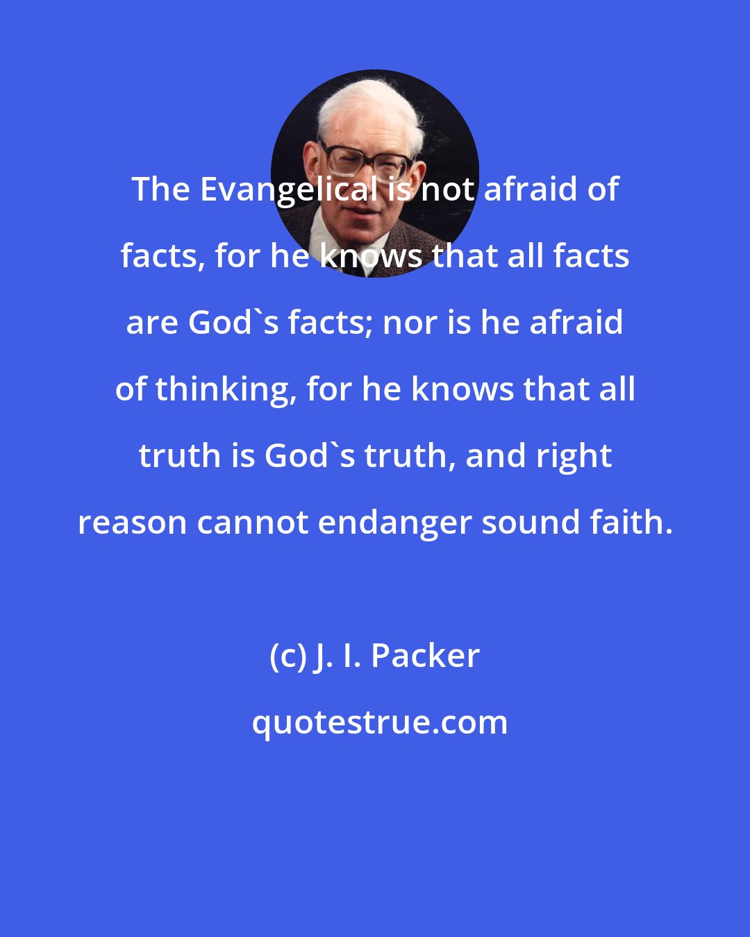 J. I. Packer: The Evangelical is not afraid of facts, for he knows that all facts are God's facts; nor is he afraid of thinking, for he knows that all truth is God's truth, and right reason cannot endanger sound faith.