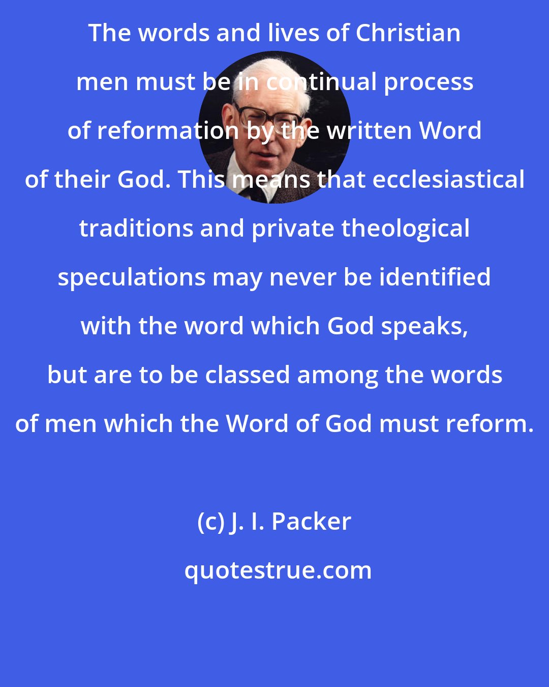 J. I. Packer: The words and lives of Christian men must be in continual process of reformation by the written Word of their God. This means that ecclesiastical traditions and private theological speculations may never be identified with the word which God speaks, but are to be classed among the words of men which the Word of God must reform.