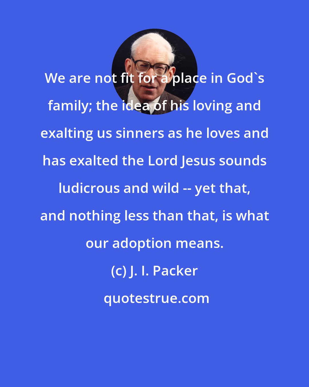 J. I. Packer: We are not fit for a place in God's family; the idea of his loving and exalting us sinners as he loves and has exalted the Lord Jesus sounds ludicrous and wild -- yet that, and nothing less than that, is what our adoption means.