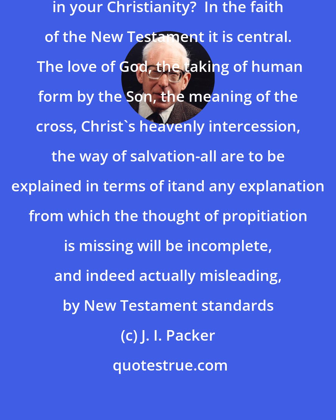 J. I. Packer: Has the word propitiation any place in your Christianity?  In the faith of the New Testament it is central.  The love of God, the taking of human form by the Son, the meaning of the cross, Christ's heavenly intercession, the way of salvation-all are to be explained in terms of itand any explanation from which the thought of propitiation is missing will be incomplete, and indeed actually misleading, by New Testament standards