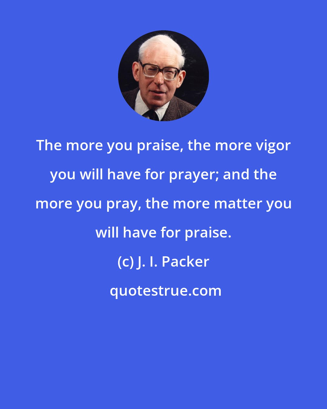 J. I. Packer: The more you praise, the more vigor you will have for prayer; and the more you pray, the more matter you will have for praise.
