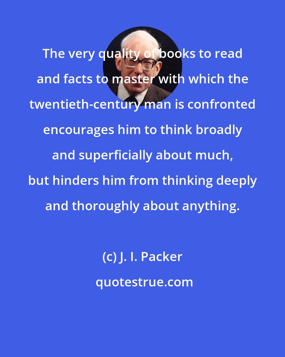 J. I. Packer: The very quality of books to read and facts to master with which the twentieth-century man is confronted encourages him to think broadly and superficially about much, but hinders him from thinking deeply and thoroughly about anything.